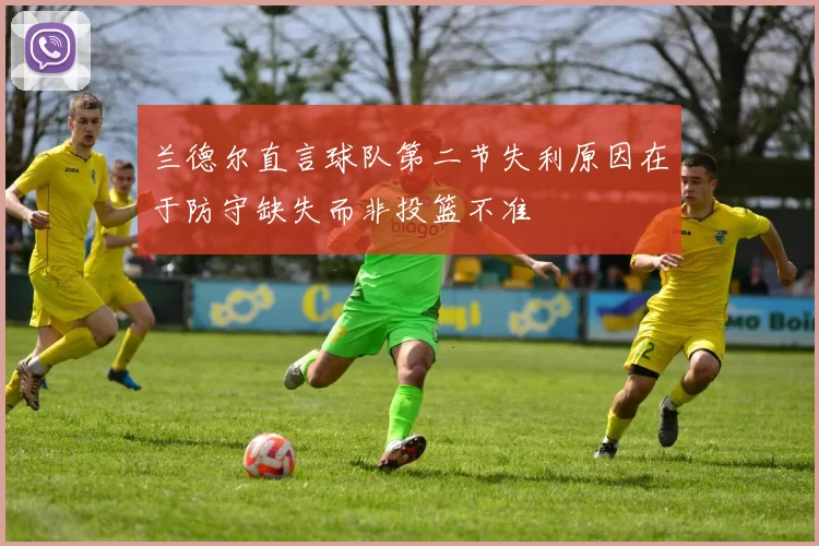兰德尔直言球队第二节失利原因在于防守缺失而非投篮不准