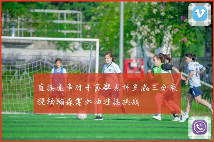 直接竞争对手苏群点评罗威三分表现杨瀚森需加油迎接挑战