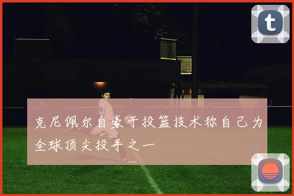 克尼佩尔自豪于投篮技术称自己为全球顶尖投手之一