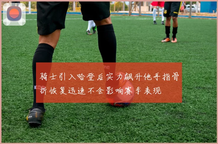 骑士引入哈登后实力飙升他手指骨折恢复迅速不会影响赛季表现