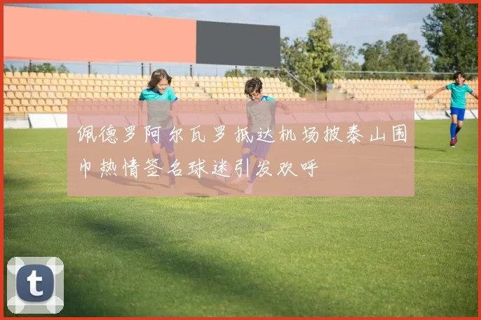 佩德罗阿尔瓦罗抵达机场披泰山围巾热情签名球迷引发欢呼