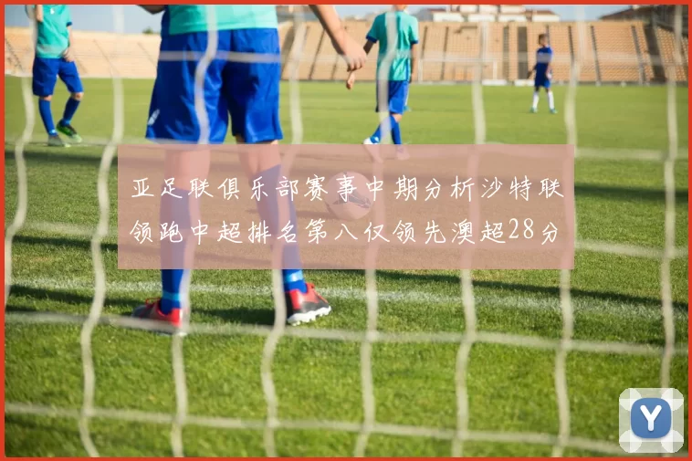 亚足联俱乐部赛事中期分析沙特联领跑中超排名第八仅领先澳超28分