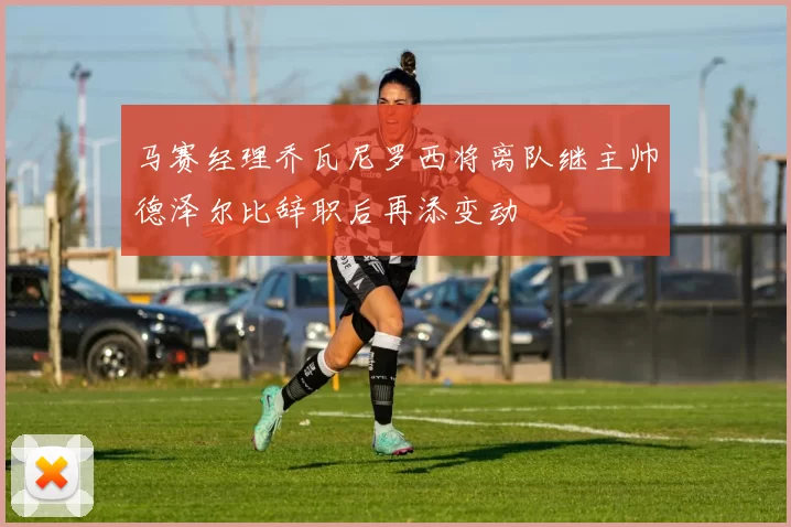 马赛经理乔瓦尼罗西将离队继主帅德泽尔比辞职后再添变动