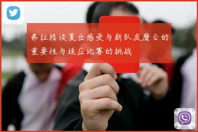 弗拉格谈复出感受与新队友磨合的重要性与适应比赛的挑战