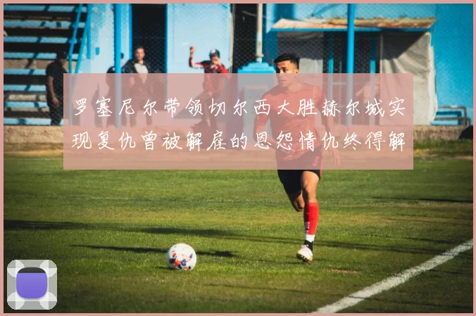 罗塞尼尔带领切尔西大胜赫尔城实现复仇曾被解雇的恩怨情仇终得解开