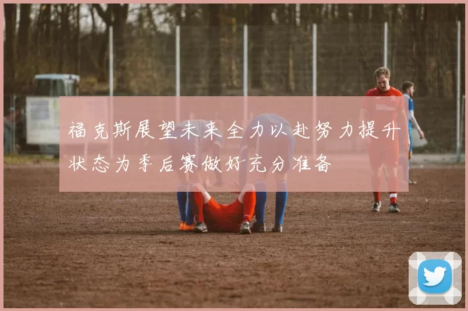 福克斯展望未来全力以赴努力提升状态为季后赛做好充分准备