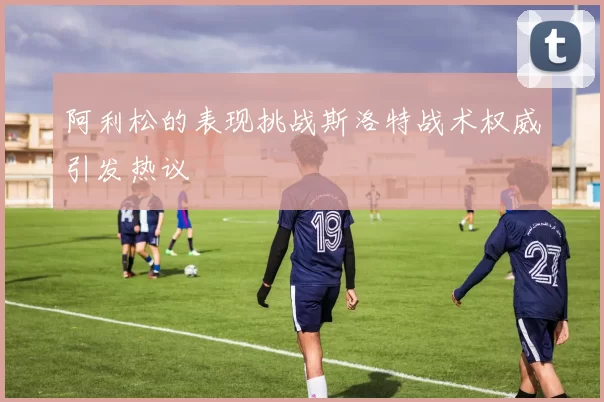 阿利松的表现挑战斯洛特战术权威引发热议
